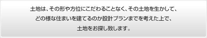 土地は、その形や方位にこだわることなく、その土地を生かして、どの様な住まいを建てるのか設計プランまでを考えてお探しします。